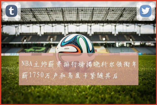 NBA主帅薪资排行榜揭晓科尔领衔年薪1750万卢和乌度卡紧随其后