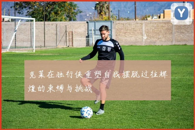 克莱在独行侠重塑自我摆脱过往辉煌的束缚与挑战