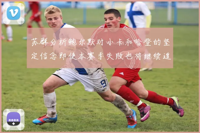 苏群分析鲍尔默对小卡和哈登的坚定信念即使本赛季失败也将继续追求成功