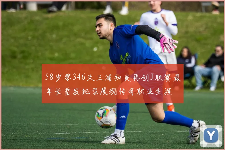 58岁零346天三浦知良再创J联赛最年长首发纪录展现传奇职业生涯