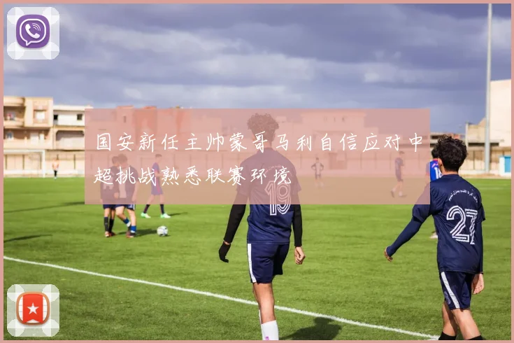 国安新任主帅蒙哥马利自信应对中超挑战熟悉联赛环境