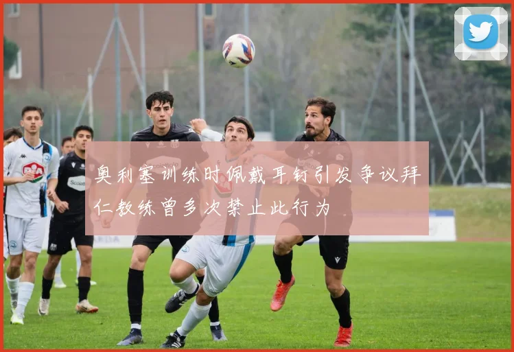 奥利塞训练时佩戴耳钉引发争议拜仁教练曾多次禁止此行为