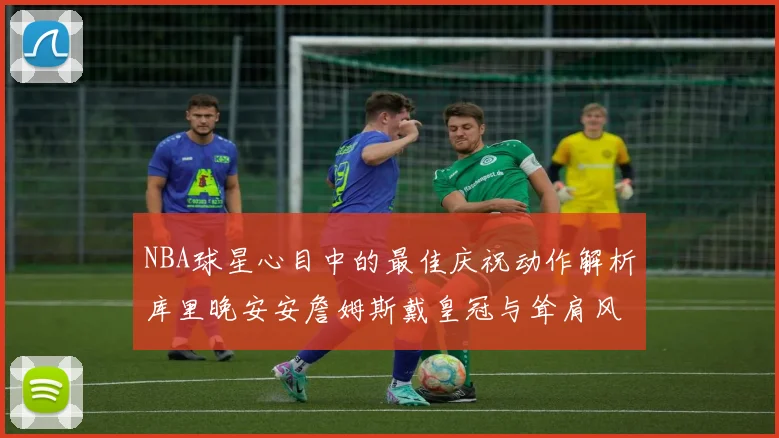NBA球星心目中的最佳庆祝动作解析库里晚安安詹姆斯戴皇冠与耸肩风采
