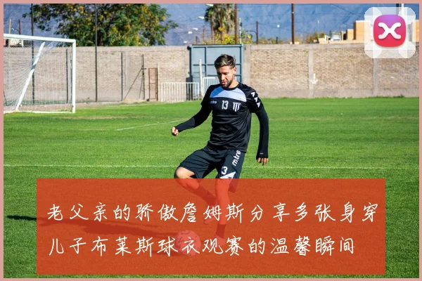 老父亲的骄傲詹姆斯分享多张身穿儿子布莱斯球衣观赛的温馨瞬间