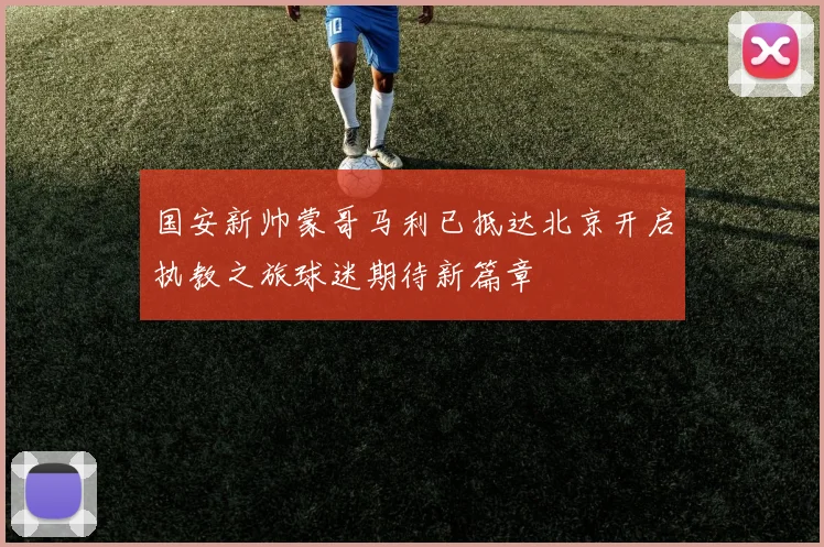 国安新帅蒙哥马利已抵达北京开启执教之旅球迷期待新篇章