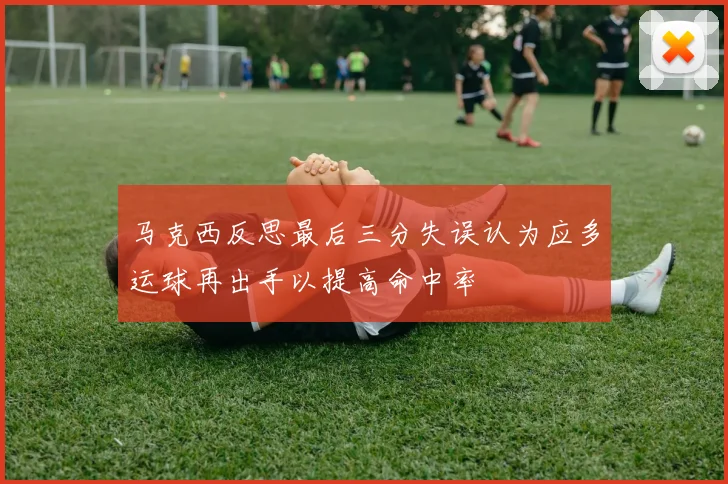 马克西反思最后三分失误认为应多运球再出手以提高命中率
