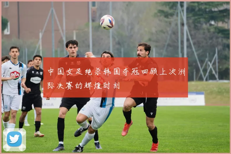 中国女足绝杀韩国夺冠回顾上次洲际决赛的辉煌时刻