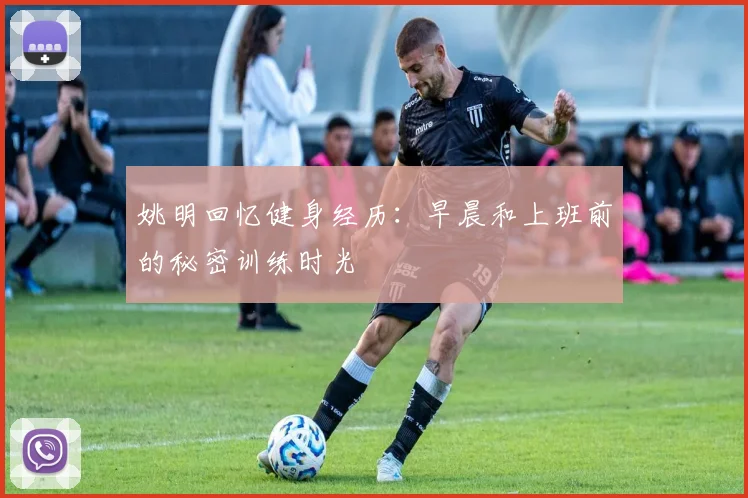 姚明回忆健身经历：早晨和上班前的秘密训练时光