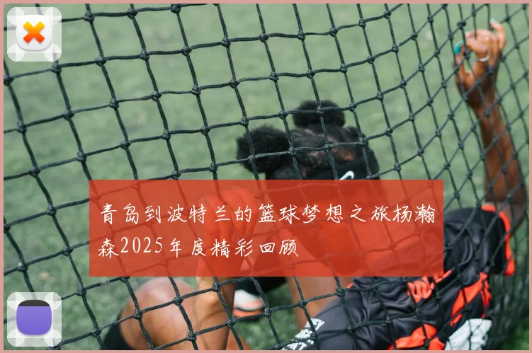 青岛到波特兰的篮球梦想之旅杨瀚森2025年度精彩回顾