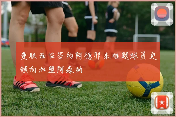 曼联面临签约阿德耶米难题球员更倾向加盟阿森纳