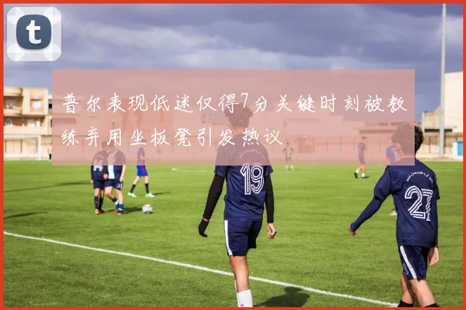 普尔表现低迷仅得7分关键时刻被教练弃用坐板凳引发热议