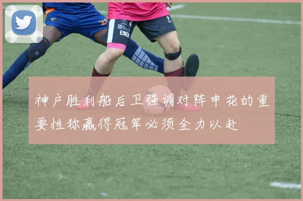神户胜利船后卫强调对阵申花的重要性称赢得冠军必须全力以赴
