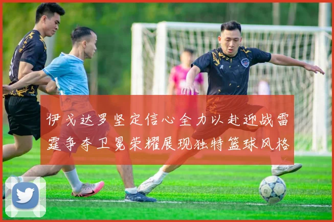 伊戈达罗坚定信心全力以赴迎战雷霆争夺卫冕荣耀展现独特篮球风格