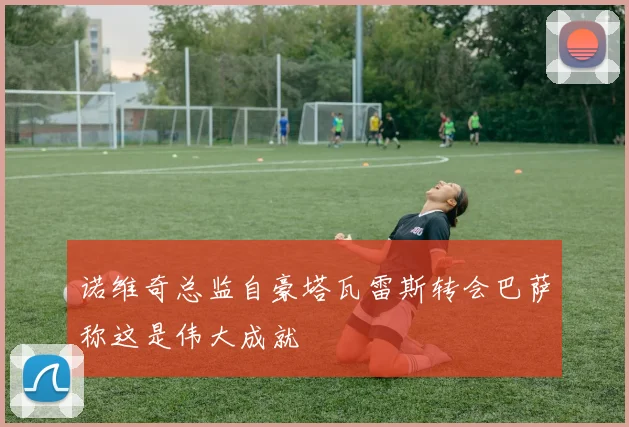 诺维奇总监自豪塔瓦雷斯转会巴萨称这是伟大成就