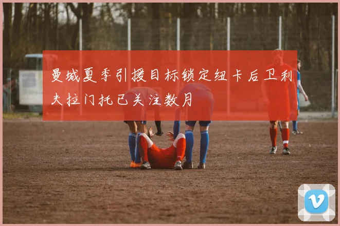 曼城夏季引援目标锁定纽卡后卫利夫拉门托已关注数月