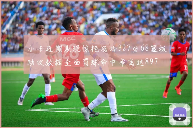小卡近期表现惊艳场均327分68篮板助攻数据全面罚球命中率高达897