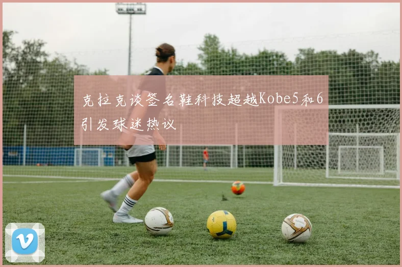 克拉克谈签名鞋科技超越Kobe5和6引发球迷热议