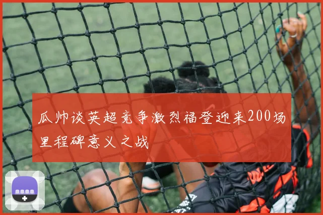 瓜帅谈英超竞争激烈福登迎来200场里程碑意义之战
