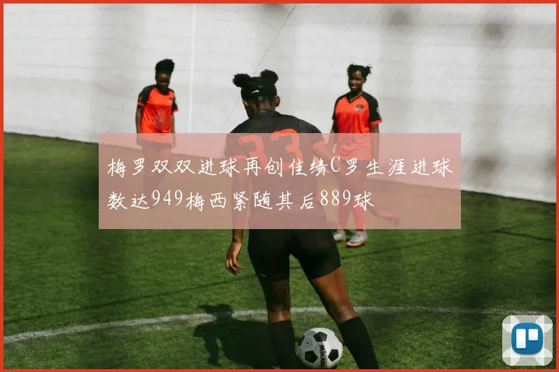 梅罗双双进球再创佳绩C罗生涯进球数达949梅西紧随其后889球