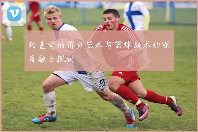 约基奇的得分艺术与篮球战术的深度融合探讨