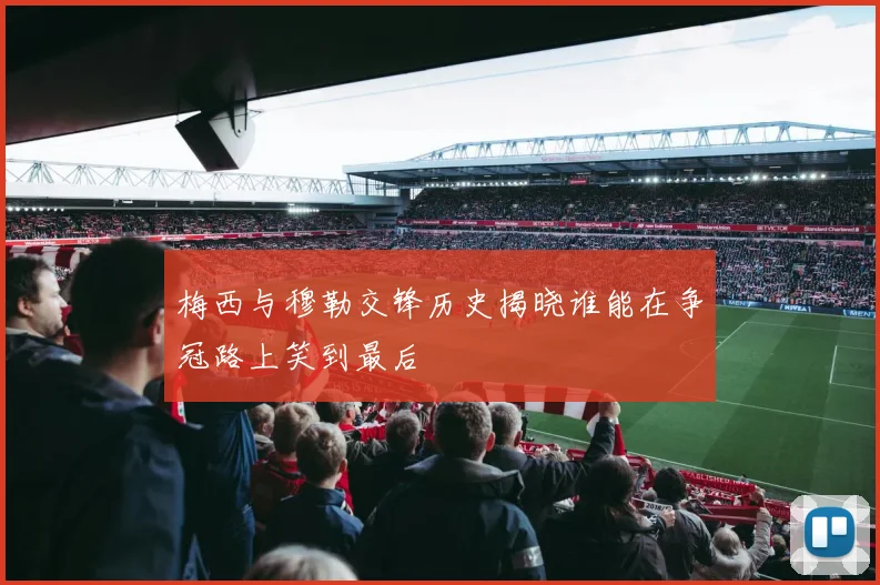 梅西与穆勒交锋历史揭晓谁能在争冠路上笑到最后