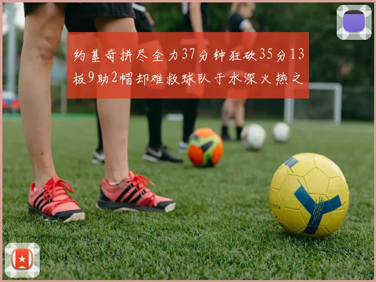 约基奇拼尽全力37分钟狂砍35分13板9助2帽却难救球队于水深火热之中