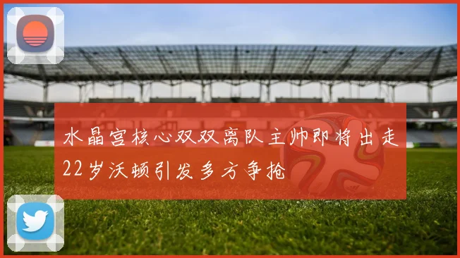 水晶宫核心双双离队主帅即将出走22岁沃顿引发多方争抢