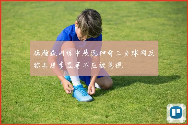 杨瀚森训练中展现神奇三分球网友称其进步显著不应被忽视