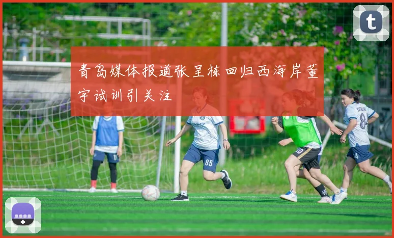 青岛媒体报道张呈栋回归西海岸董宇试训引关注