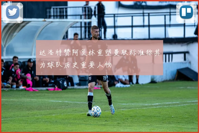 达洛特赞阿莫林重塑曼联标准称其为球队历史重要人物