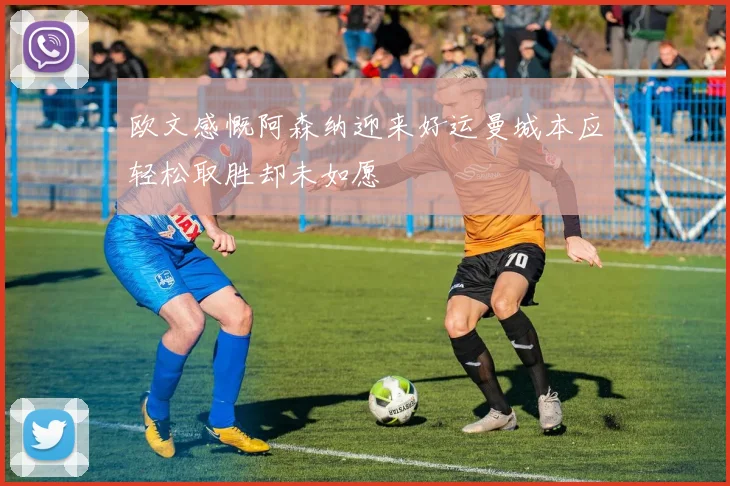 欧文感慨阿森纳迎来好运曼城本应轻松取胜却未如愿