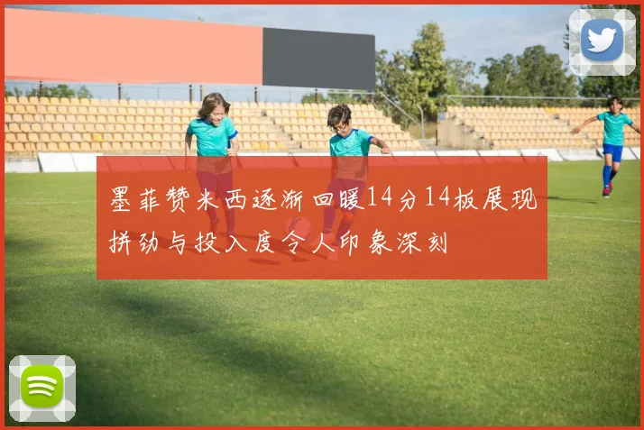 墨菲赞米西逐渐回暖14分14板展现拼劲与投入度令人印象深刻