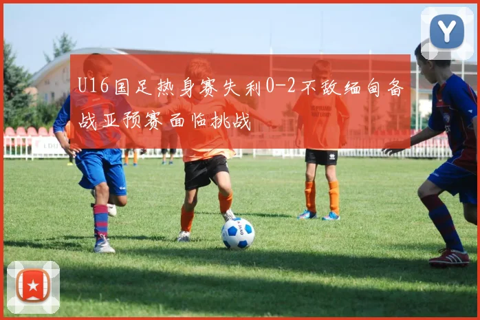 U16国足热身赛失利0-2不敌缅甸备战亚预赛面临挑战