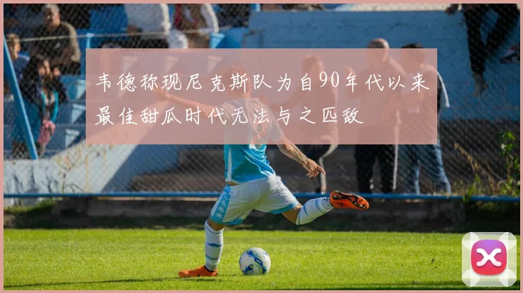 韦德称现尼克斯队为自90年代以来最佳甜瓜时代无法与之匹敌