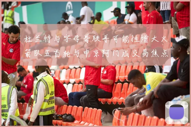 杜兰特与字母哥联手可能性增大火箭队五首轮与申京阿门成交易焦点