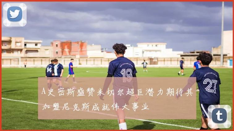 A史密斯盛赞米切尔超巨潜力期待其加盟尼克斯成就伟大事业