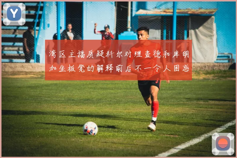 湾区主播质疑科尔对理查德和库明加坐板凳的解释前后不一令人困惑