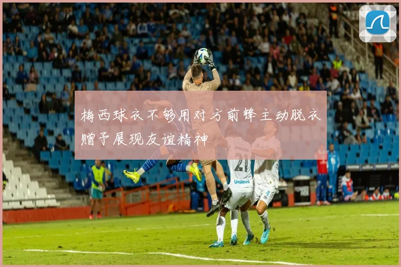 梅西球衣不够用对方前锋主动脱衣赠予展现友谊精神