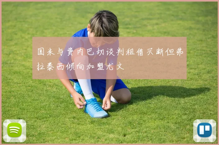 国米与费内巴切谈判租借买断但弗拉泰西倾向加盟尤文