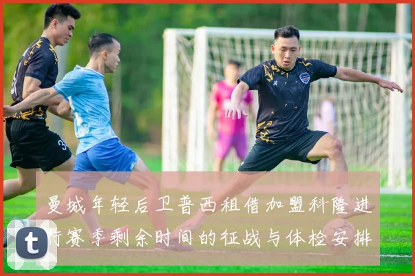 曼城年轻后卫普西租借加盟科隆进行赛季剩余时间的征战与体检安排