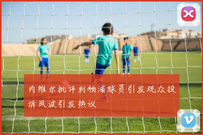内维尔批评利物浦球员引发观众投诉风波引发热议